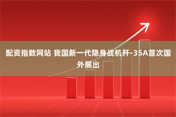 配资指数网站 我国新一代隐身战机歼-35A首次国外展出