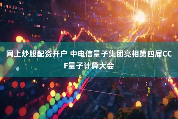 网上炒股配资开户 中电信量子集团亮相第四届CCF量子计算大会