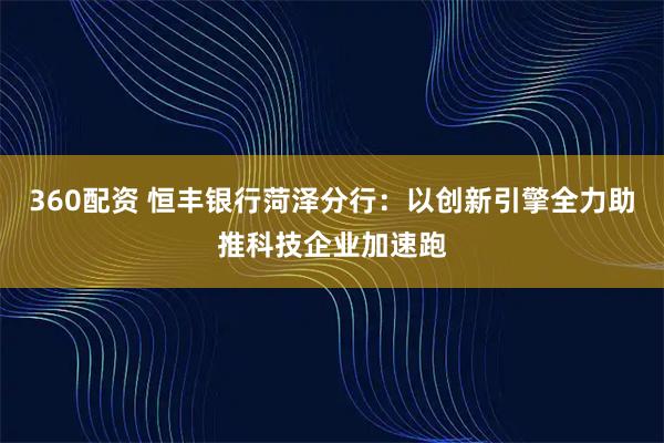 360配资 恒丰银行菏泽分行：以创新引擎全力助推科技企业加速跑