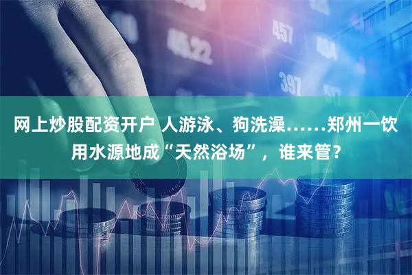 网上炒股配资开户 人游泳、狗洗澡……郑州一饮用水源地成“天然浴场”，谁来管？