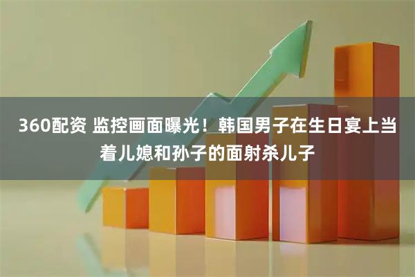 360配资 监控画面曝光！韩国男子在生日宴上当着儿媳和孙子的面射杀儿子