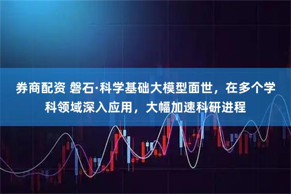 券商配资 磐石·科学基础大模型面世，在多个学科领域深入应用，大幅加速科研进程