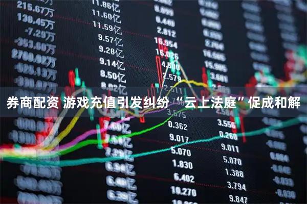 券商配资 游戏充值引发纠纷 “云上法庭”促成和解