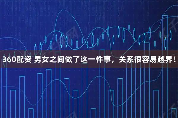 360配资 男女之间做了这一件事，关系很容易越界！
