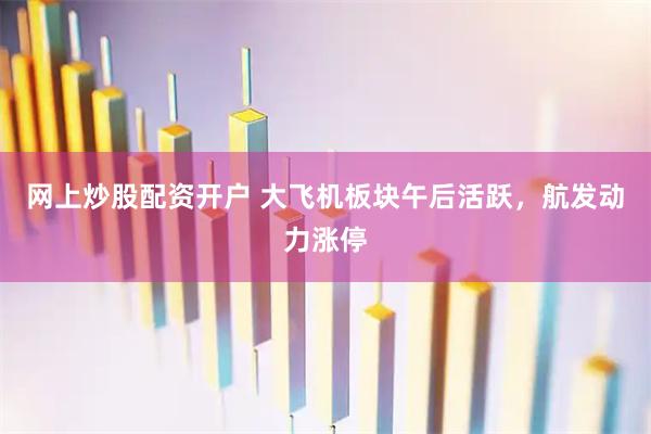 网上炒股配资开户 大飞机板块午后活跃，航发动力涨停